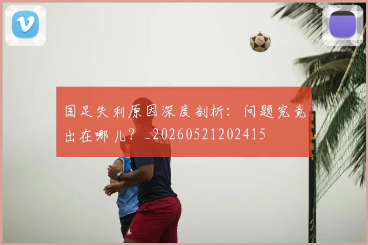 国足失利原因深度剖析:问题究竟出在哪儿?_20260521202415