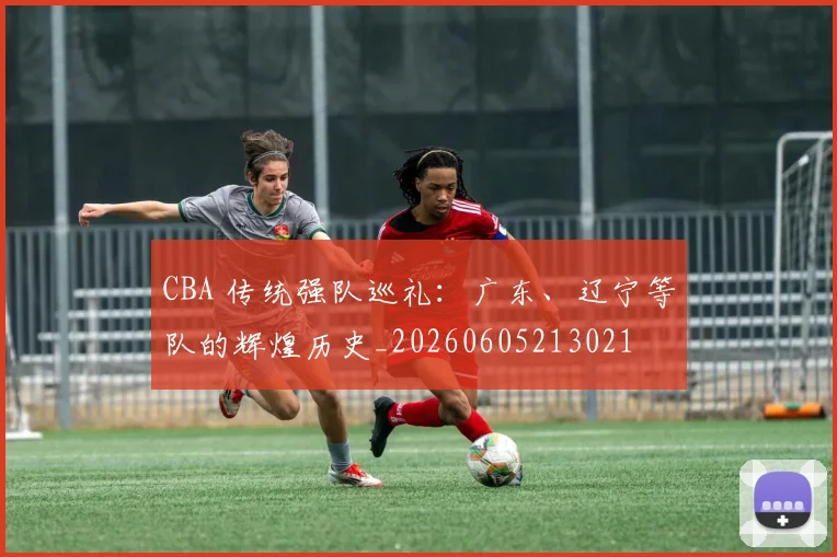 CBA 传统强队巡礼:广东、辽宁等队的辉煌历史_20260605213021
