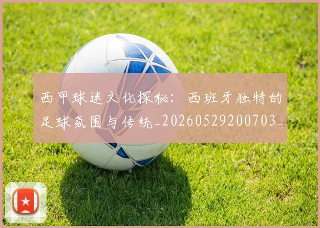 西甲球迷文化探秘：西班牙独特的足球氛围与传统_20260529200703_20260703181906
