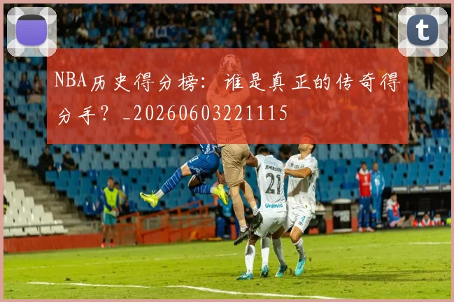 NBA历史得分榜：谁是真正的传奇得分手？_20260603221115