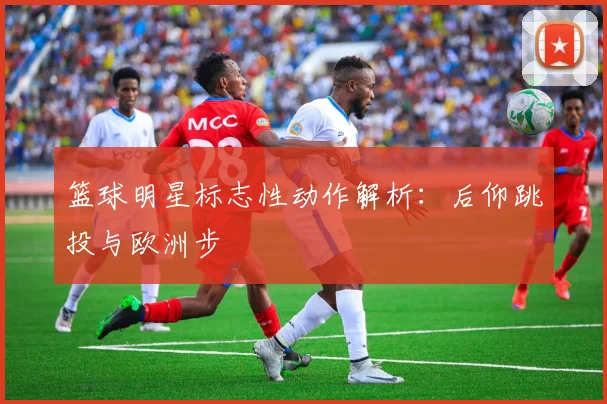 篮球明星标志性动作解析:后仰跳投与欧洲步
