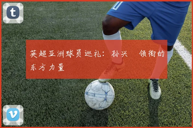英超亚洲球员巡礼：孙兴慜领衔的东方力量