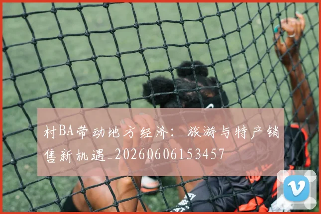 村BA带动地方经济:旅游与特产销售新机遇_20260606153457